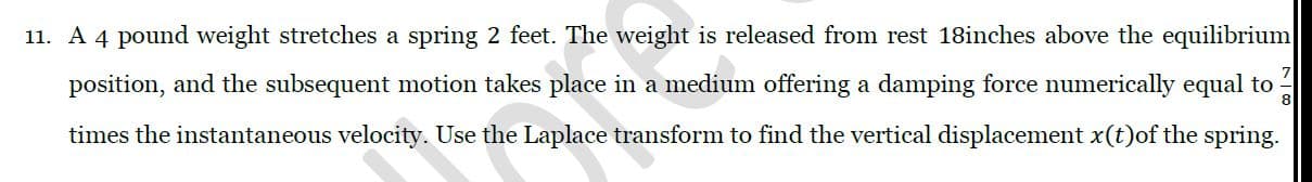 A 4 pound weight stretches a spring 2 feet. The weight is released from rest 18inches above the equilibrium
position, and the subsequent motion takes place in a medium offering a damping force numerically equal to
8
times the instantaneous velocity. Use the Laplace transform to find the vertical displacement x(t)of the spring.
