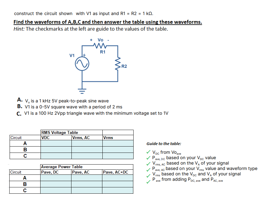 construct the circuit shown with V1 as input and R1 = R2 = 1 kQ.
Find the waveforms of A,B,C and then answer the table using these waveforms.
%3D
Hint: The checkmarks at the left are guide to the values of the table.
+ Vo
R1
V1
R2
A. v, is a 1 kHz 5V peak-to-peak sine wave
B. V1 is a 0-5V square wave with a period of 2 ms
C. V1 is a 100 Hz 2Vpp triangle wave with the minimum voltage set to 1V
RMS Voltage Table
Vrms, AC
Circuit
VDC
Vrms
A
Guide to the table:
B
V Voc from Voave
Pave, DC based on your Vpc value
/rms, AC based on the V, of your signal
Pave, Ac based on your Vms value and waveform type
Vms based on the Vpc and VA of your signal
Pave from adding Poc, ave and PAC, ave
Average Power Table
Pave, DC
Circuit
|Pave, AC
Pave, AC+DC
A
B
