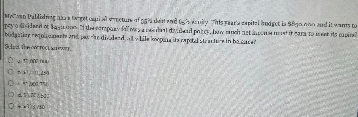 McCann Publishing has a target capital structure of 35% debt and 65% equity. This year's capital budget is $850,000 and it wants to
pay a dividend of $450,000. If the company follows a residual dividend policy, how much net income must it earn to meet its capital
budgeting requirements and pay the dividend, all while keeping its capital structure in balance?
Select the correct answer.
a $1,000,000
b. $1,001,250
Oc$1,003,750
O d. $1,002,500
0
e. $998,750