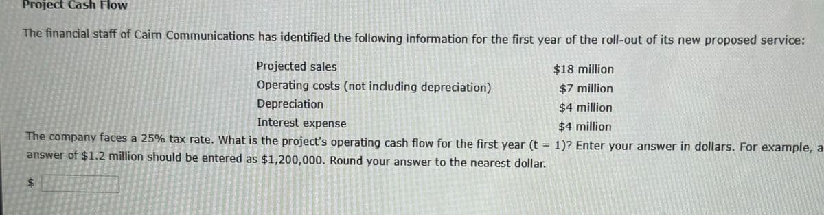 Project Cash Flow
The financial staff of Cairn Communications has identified the following information for the first year of the roll-out of its new proposed service:
$18 million
$7 million
$4 million
$4 million
1)? Enter your answer in dollars. For example, a
Projected sales
Operating costs (not including depreciation)
Depreciation
Interest expense
The company faces a 25% tax rate. What is the project's operating cash flow for the first year (t =
answer of $1.2 million should be entered as $1,200,000. Round your answer to the nearest dollar.
LA