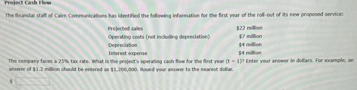 Project Cash Flow
The financial staff of Cairn Communications has identified the following information for the first year of the roll-out of its new proposed service:
Projected sales
Operating costs (not including depreciation)
Depreciation
$22 million
$7 million
$4 million
$4 million
Interest expense
The company faces a 25% tax rate. What is the project's operating cash flow for the first year (t = 1)? Enter your answer in dollars. For example, an
answer of $1.2 million should be entered as $1,200,000. Round your answer to the nearest dollar.
$