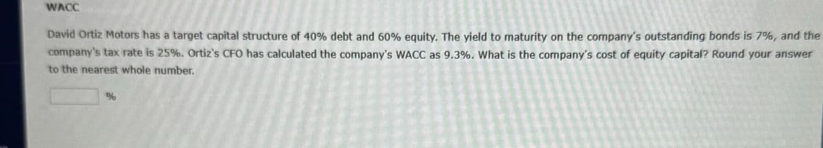 WACC
David Ortiz Motors has a target capital structure of 40% debt and 60% equity. The yield to maturity on the company's outstanding bonds is 7%, and the
company's tax rate is 25%. Ortiz's CFO has calculated the company's WACC as 9.3%. What is the company's cost of equity capital? Round your answer
to the nearest whole number.
%