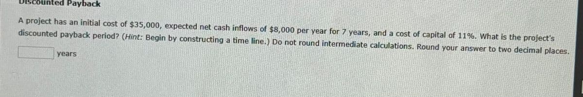 Payback
A project has an initial cost of $35,000, expected net cash inflows of $8,000 per year for 7 years, and a cost of capital of 11%. What is the project's
discounted payback period? (Hint: Begin by constructing a time line.) Do not round intermediate calculations. Round your answer to two decimal places.
years
