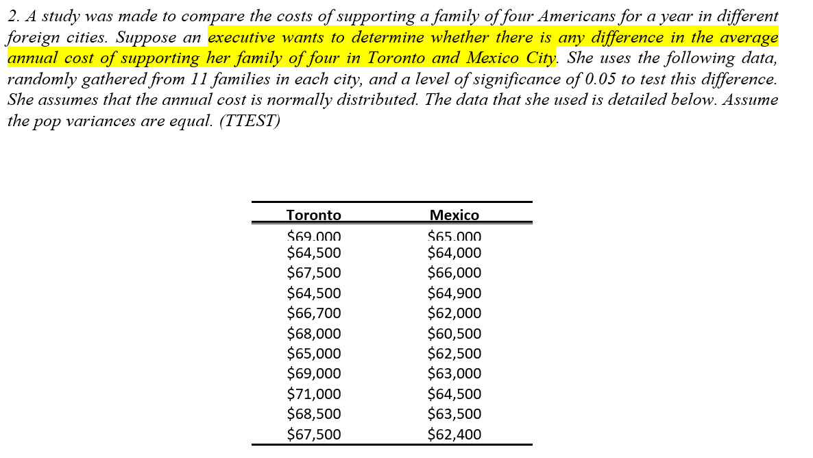 2. A study was made to compare the costs of supporting a family of four Americans for a year in different
foreign cities. Suppose an executive wants to determine whether there is any difference in the average
annual cost of supporting her family of four in Toronto and Mexico City. She uses the following data,
randomly gathered from 11 families in each city, and a level of significance of 0.05 to test this difference.
She assumes that the annual cost is normally distributed. The data that she used is detailed below. Assume
the
pop variances are equal. (TTEST)
Toronto
Mexico
$69.000.
$64,500
$67,500
$64,500
$66,700
$68,000
$65,000
$69,000
$71,000
$68,500
$67,500
$65.000.
$64,000
$66,000
$64,900
$62,000
$60,500
$62,500
$63,000
$64,500
$63,500
$62,400
