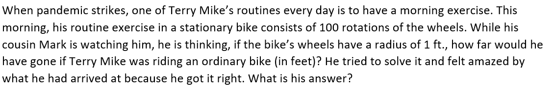 When pandemic strikes, one of Terry Mike's routines every day is to have a morning exercise. This
morning, his routine exercise in a stationary bike consists of 100 rotations of the wheels. While his
cousin Mark is watching him, he is thinking, if the bike's wheels have a radius of 1 ft., how far would he
have gone if Terry Mike was riding an ordinary bike (in feet)? He tried to solve it and felt amazed by
what he had arrived at because he got it right. What is his answer?
