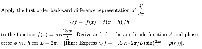 df
Apply the first order backward difference representation of
dx
vf = [f(x) = f(x - h)]/h
2пх
L
to the function f(x): = COS
Derive and plot the amplitude function A and phase
error p vs. h for L = 27. [Hint: Express f= -A(h) (2π/L) sin(21+ y(h))].