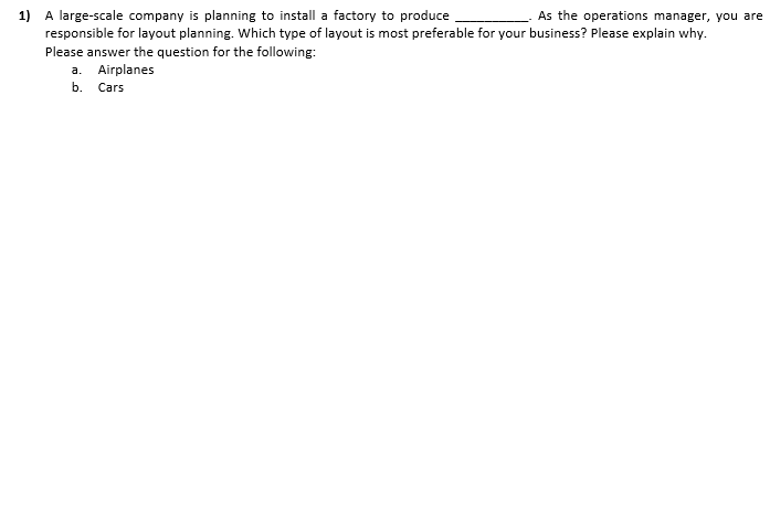 1) A large-scale company is planning to install a factory to produce
responsible for layout planning. Which type of layout is most preferable for your business? Please explain why.
As the operations manager, you are
Please answer the question for the following:
a. Airplanes
b. Cars
