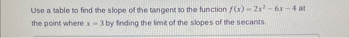 Use a table to find the slope of the tangent to the function f(x) = 2x² - 6x-4 at
the point where x = 3 by finding the limit of the slopes of the secants.