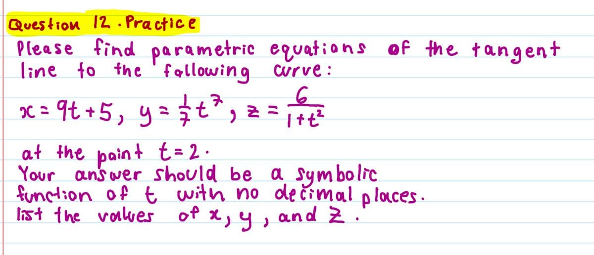 Question 12. Practice
Please find parametric
line to the following
7
x = 9t+ 5, y = √ √ √t ² 2
Z
equations of the tangent
curve:
6
1+t²
at the paint t = 2.
Your answer should be a symbolic
function of t with no decimal places.
list the values
x, y, and Z.
of x