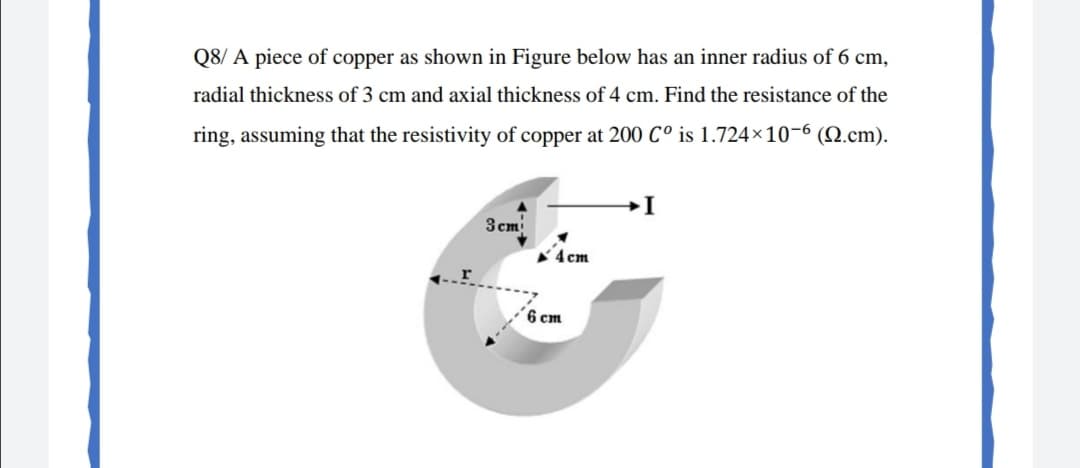 Q8/ A piece of copper as shown in Figure below has an inner radius of 6 cm,
radial thickness of 3 cm and axial thickness of 4 cm. Find the resistance of the
ring, assuming that the resistivity of copper at 200 C° is 1.724×10-6 (N.cm).
3 cm
4cm
6 cm
