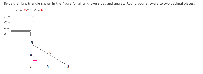 Solve the right triangle shown in the figure for all unknown sides and angles. Round your answers to two decimal places.
B = 35°, b = 6
A =
C =
a =
C =
B
a
с ь
A
