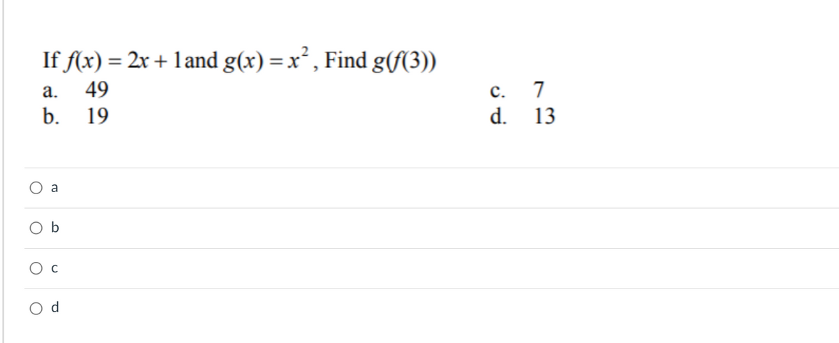### Composite Function Problem

#### Question:
Given the functions \( f(x) = 2x + 1 \) and \( g(x) = x^2 \), find \( g(f(3)) \).

#### Options:
a. 49  
b. 19  
c. 7  
d. 13  

*(Four radio buttons are shown below the options for the user to select the correct answer)*

#### Solution:
To solve this problem, we need to follow these steps:

1. **Evaluate \( f(3) \)**:
   \[
   f(x) = 2x + 1 
   \]
   Substitute \( x = 3 \):
   \[
   f(3) = 2(3) + 1 = 6 + 1 = 7
   \]

2. **Evaluate \( g(f(3)) \) where \( f(3) = 7 \)**:
   \[
   g(x) = x^2
   \]
   Substitute \( x = 7 \):
   \[
   g(7) = 7^2 = 49
   \]

Therefore, \( g(f(3)) = 49 \).

#### Correct Answer:
a. 49