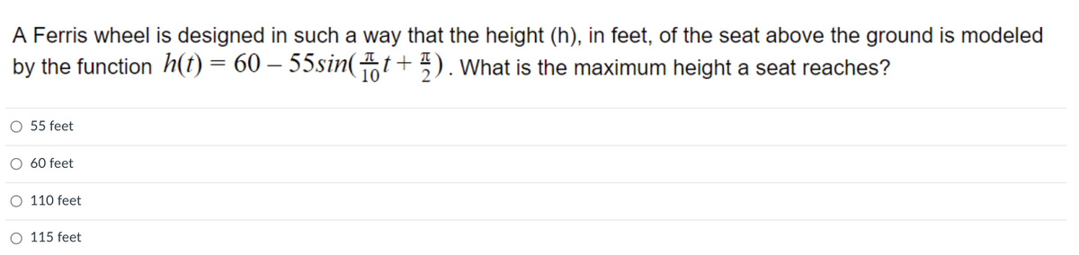 ### Problem

A Ferris wheel is designed in such a way that the height (\(h\)), in feet, of the seat above the ground is modeled by the function 
\[ 
h(t) = 60 - 55 \sin\left(\frac{\pi}{10} t + \frac{\pi}{2} \right). 
\]
What is the maximum height a seat reaches?

### Answer Choices:
- 55 feet
- 60 feet
- 110 feet
- 115 feet