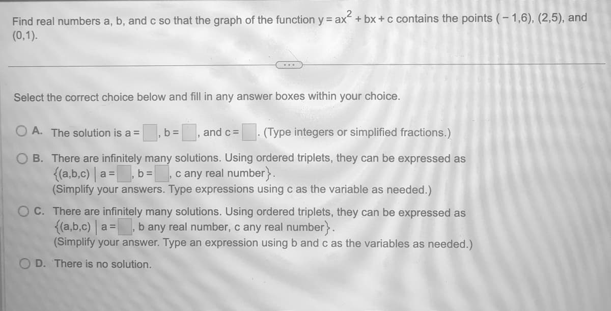 Find real numbers a, b, and c so that the graph of the function y = ax² + bx+c contains the points (-1,6), (2,5), and
(0,1).
Select the correct choice below and fill in any answer boxes within your choice.
A. The solution is a =
and c =
(Type integers or simplified fractions.)
B.
There are infinitely many solutions. Using ordered triplets, they can be expressed as
{(a,b,c) | a =
c any real number}.
b =
(Simplify your answers. Type expressions using c as the variable as needed.)
= ₁b =
C. There are infinitely many solutions. Using ordered triplets, they can be expressed as
{(a,b,c) | a b any real number, c any real number}.
(Simplify your answer. Type an expression using b and c as the variables as needed.)
D. There is no solution.