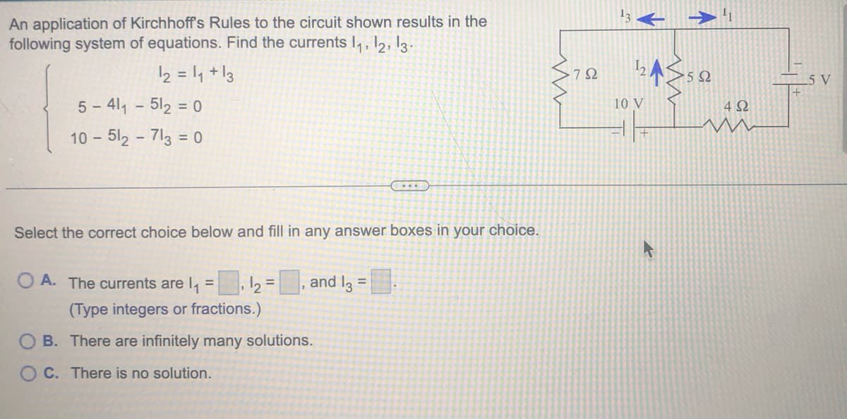 ### Application of Kirchhoff's Rules

An application of Kirchhoff's Rules to the circuit shown results in the following system of equations. Find the currents \( I_1 \), \( I_2 \), \( I_3 \):

\[
\begin{cases}
I_2 = I_1 + I_3 \\
5 - 4I_1 - 5I_2 = 0 \\
10 - 5I_2 - 7I_3 = 0
\end{cases}
\]

**Diagram Explanation:**
The diagram depicts a circuit comprising the following components:
1. Three resistors with resistances of 7Ω, 5Ω, and 4Ω.
2. Two voltage sources of 10V and 5V.
3. Three currents \( I_1 \), \( I_2 \), and \( I_3 \), flowing in different parts of the circuit. \( I_1 \) flows through the 5Ω and 4Ω resistors, \( I_2 \) passes through the 7Ω and 5Ω resistors, and \( I_3 \) flows through the 7Ω resistor.

The direction of \( I_1 \) is shown as flowing to the right, \( I_2 \) is flowing upwards, and \( I_3 \) is flowing to the left.

---

### Question:
Select the correct choice below and fill in any answer boxes in your choice.

**Options:**
- **A.** The currents are \( I_1 = \_\_\_ \), \( I_2 = \_\_\_ \), and \( I_3 = \_\_\_ \). (Type integers or fractions.)
- **B.** There are infinitely many solutions.
- **C.** There is no solution.