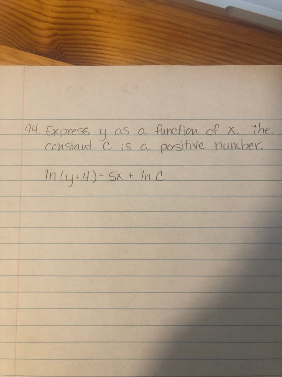 ### Problem:

**Question 94:** 
Express \( y \) as a function of \( x \). The constant \( C \) is a positive number.

\[ \ln(y + 4) = 5x + \ln C \]

### Explanation:

In this problem, we are given a logarithmic equation and need to express \( y \) as a function of \( x \).

### Solution:

1. **Given Equation:**
\[ \ln(y + 4) = 5x + \ln C \]

2. **Use Properties of Logarithms:**
   Isolate the logarithmic expression on one side.

\[ \ln(y + 4) = \ln(Ce^{5x}) \]

   This step uses the property of logarithms: \( \ln(a) + \ln(b) = \ln(ab) \).

3. **Exponentiate both sides to remove the natural log:**

\[ y + 4 = Ce^{5x} \]

4. **Solve for \( y \):**

\[ y = Ce^{5x} - 4 \]

### Result:

The function \( y \) in terms of \( x \) is:

\[ y = Ce^{5x} - 4 \]

Where \( C \) is a positive constant.

This completes the transcription and explanation for expressing \( y \) as a function of \( x \).