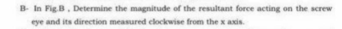 B- In Fig.B, Determine the magnitude of the resultant force acting on the screw
eye and its direction measured clockwise from the x axis.

