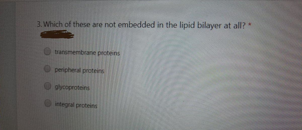 3. Which of these are not embedded in the lipid bilayer at all? *
transmembrane proteins
peripheral proteins
glycoproteins
integral proteins
