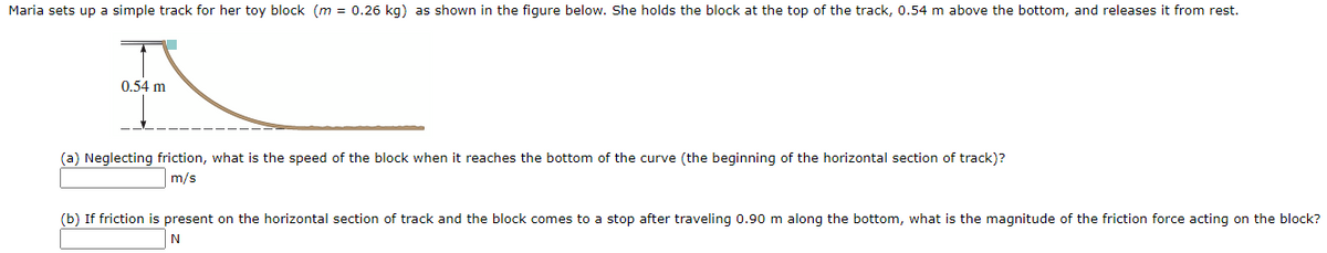 Maria sets up a simple track for her toy block (m = 0.26 kg) as shown in the figure below. She holds the block at the top of the track, 0.54 m above the bottom, and releases it from rest.
0.54 m
(a) Neglecting friction, what is the speed of the block when it reaches the bottom of the curve (the beginning of the horizontal section of track)?
m/s
(b) If friction is present on the horizontal section of track and the block comes to a stop after traveling 0.90 m along the bottom, what is the magnitude of the friction force acting on the block?
N
