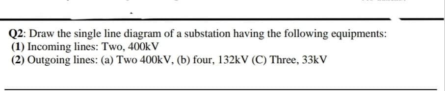 Q2: Draw the single line diagram of a substation having the following equipments:
(1) Incoming lines: Two, 400k V
(2) Outgoing lines: (a) Two 400KV, (b) four, 132kV (C) Three, 33KV
