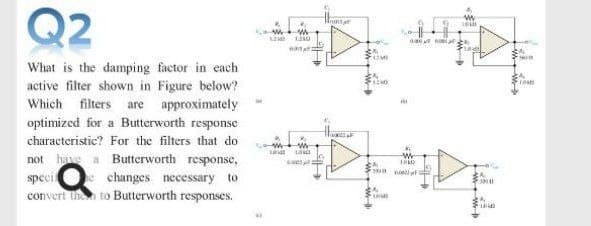 Q2
1
What is the damping factor in each
active filter shown in Figure below?
Which filters are approximately
optimized for a Butterworth response
characteristic? For the filters that do
not hae a Butterworth response,
speci
convert the to Butterworth
Wr
changes necessary to
responses.
