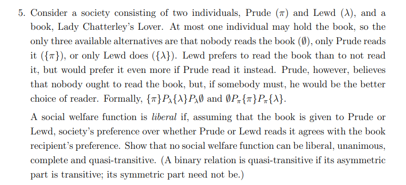 5. Consider a society consisting of two individuals, Prude (7) and Lewd (A), and a
book, Lady Chatterley's Lover. At most one individual may hold the book, so the
only three available alternatives are that nobody reads the book (Ø), only Prude reads
it ({7}), or only Lewd does ({A}). Lewd prefers to read the book than to not read
it, but would prefer it even more if Prude read it instead. Prude, however, believes
that nobody ought to read the book, but, if somebody must, he would be the better
choice of reader. Formally, {T}Px{\}P,Ø and ØPr{T}Pr{A}.
A social welfare function is liberal if, assuming that the book is given to Prude or
Lewd, society's preference over whether Prude or Lewd reads it agrees with the book
recipient's preference. Show that no social welfare function can be liberal, unanimous,
complete and quasi-transitive. (A binary relation is quasi-transitive if its asymmetric
part is transitive; its symmetric part need not be.)
