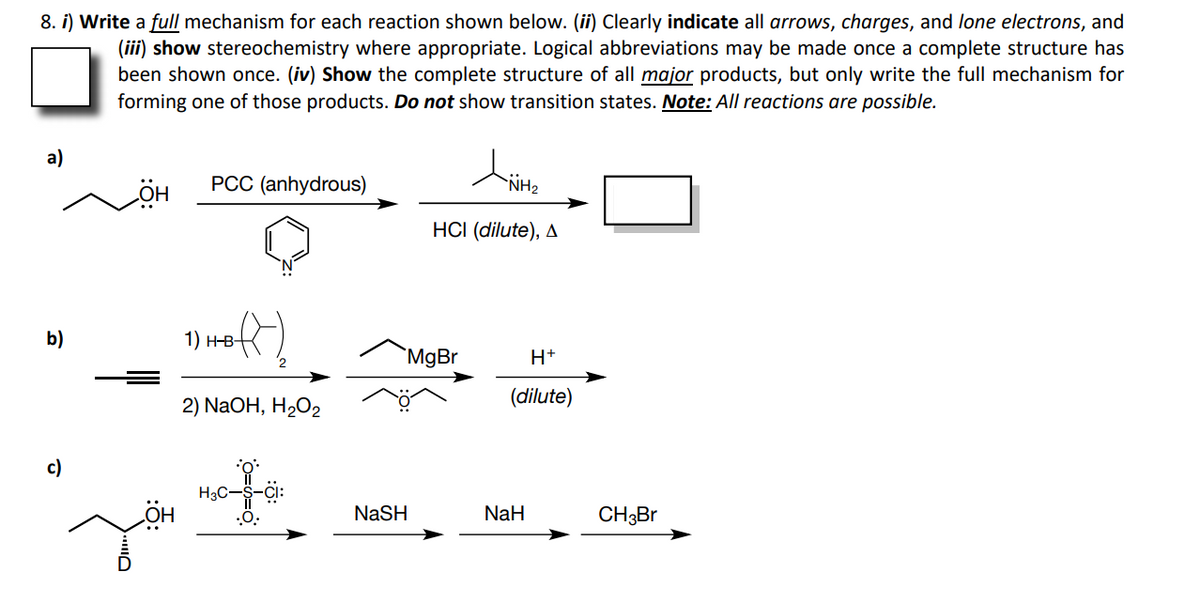 8. i) Write a full mechanism for each reaction shown below. (ii) Clearly indicate all arrows, charges, and lone electrons, and
(iii) show stereochemistry where appropriate. Logical abbreviations may be made once a complete structure has
been shown once. (iv) Show the complete structure of all major products, but only write the full mechanism for
forming one of those products. Do not show transition states. Note: All reactions are possible.
a)
PCC (anhydrous)
NH2
HCI (dilute), A
b)
1) н-в-
`MgBr
H+
2) NaOH, H2O2
(dilute)
c)
H3C-S-
NASH
NaH
CH3BR
