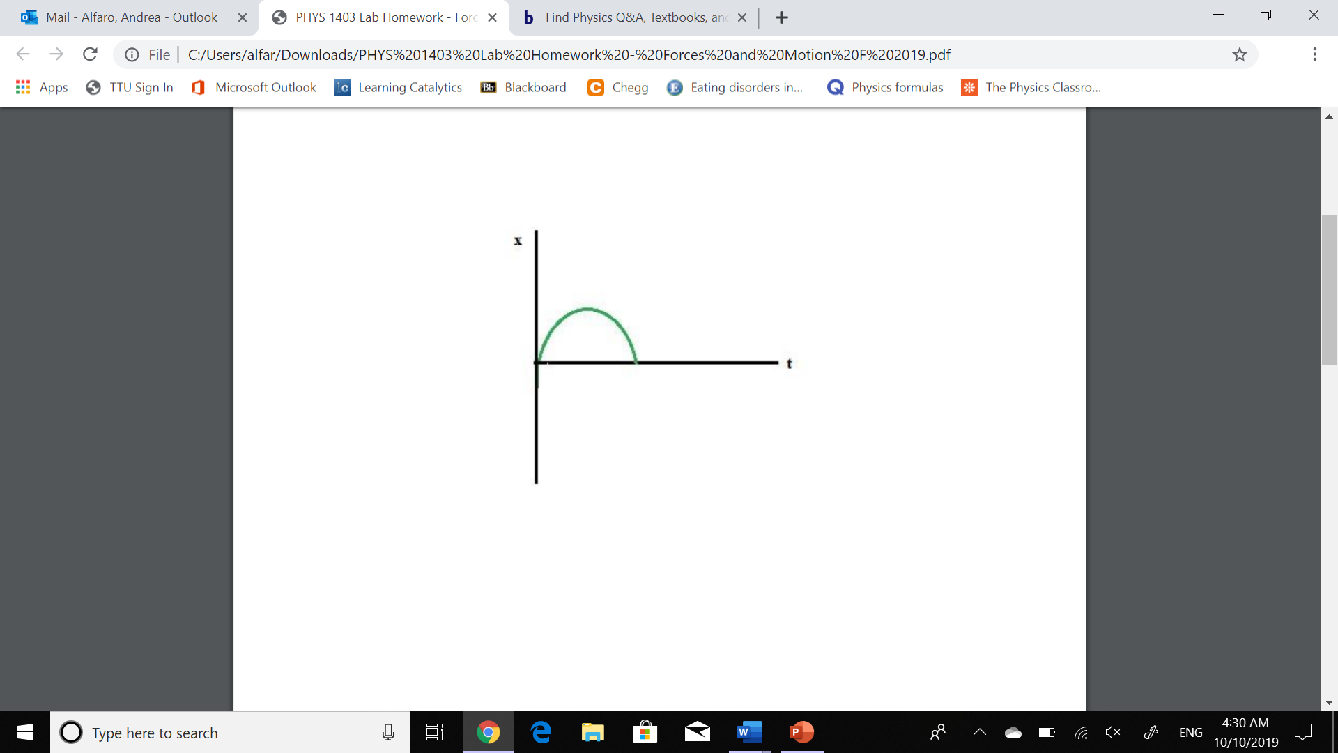 b Find Physics Q&A, Textbooks, an
PHYS 1403 Lab Homework - Forc X
Mail - Alfaro, Andrea - Outlook
X
C:/Users/alfar/Downloads/PHYS%201403%20 Lab%20Homework%20-%20Forces%20and%20Motion%20 F%2020 19.pdf
File
lc Learning Catalytics
C Chegg
TTU Sign In
Microsoft Outlook
E Eating disorders in...
The Physics Classro...
Bb Blackboard
Physics formulas
Apps
4:30 AM
x
Type here to search
ENG
10/10/2019
X
