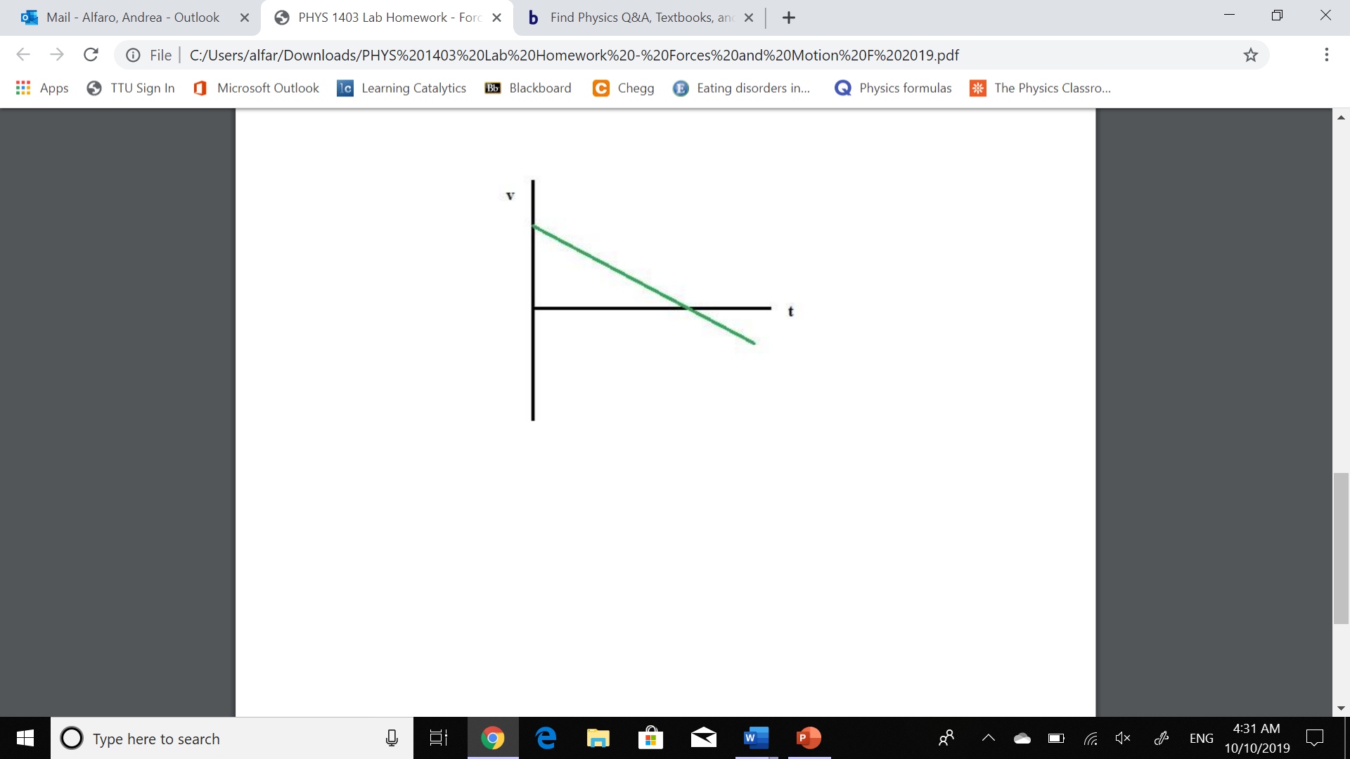 b Find Physics Q&A, Textbooks, an
PHYS 1403 Lab Homework - Forc X
Mail - Alfaro, Andrea - Outlook
X
C:/Users/alfar/Downloads/PHYS%201403%20 Lab%20Homework%20-%20Forces%20and%20Motion%20 F%2020 19.pdf
File
TTU Sign In
Microsoft Outlook
1c Learning Catalytics
C Chegg
E Eating disorders in...
The Physics Classro...
BB Blackboard
Physics formulas
Apps
4:31 AM
x
Type here to search
ENG
10/10/2019
X
