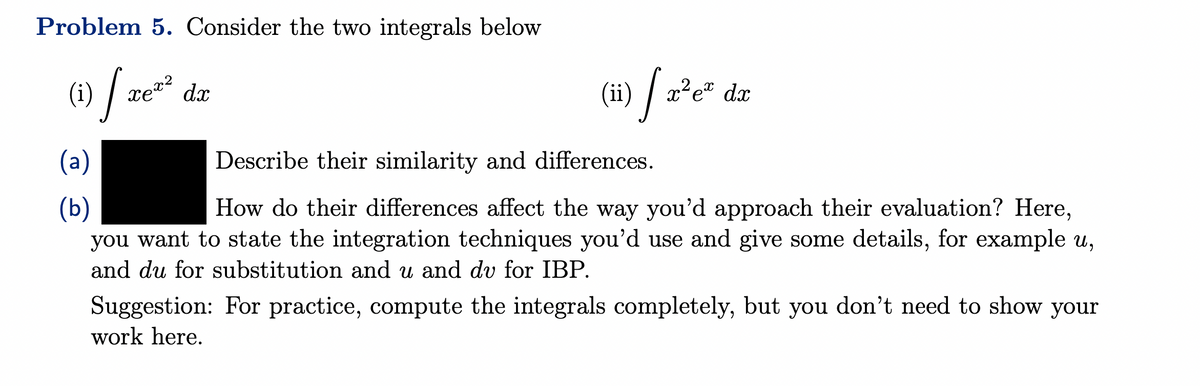 Problem 5. Consider the two integrals below
(1) | TE²²
xe dọ
(a)
(b)
(ii) [x²e²
c² ex dx
Describe their similarity and differences.
How do their differences affect the way you'd approach their evaluation? Here,
you want to state the integration techniques you'd use and give some details, for example u,
and du for substitution and u and dv for IBP.
Suggestion: For practice, compute the integrals completely, but you don't need to show your
work here.