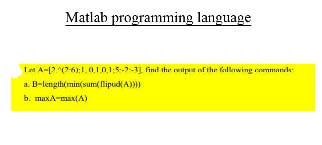 Matlab programming language
Let A=[2.^(2:6);1, 0,1,0,1:5:-2:-3], find the output of the following commands:
B=length(min(sum(flipud(A)))
b. maxA=max(A)
