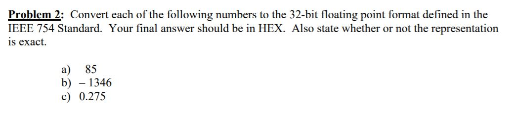 Problem 2: Convert each of the following numbers to the 32-bit floating point format defined in the
IEEE 754 Standard. Your final answer should be in HEX. Also state whether or not the representation
is exact.
а)
b) – 1346
c) 0.275
85
