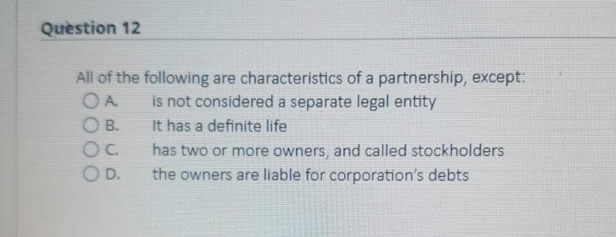 Question 12
All of the following are characteristics of a partnership, except:
OA.
is not considered a separate legal entity
O B.
It has a definite life
has two or more owners, and called stockholders
OD.
the owners are liable for corporation's debts
