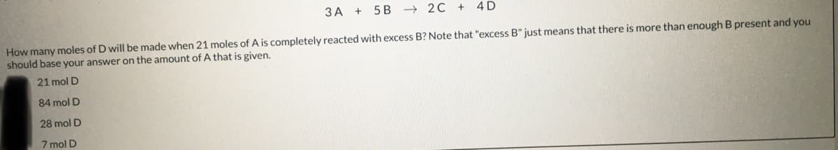 3A + 5 B
→2C+ 4D
How many moles of D will be made when 21 moles of A is completely reacted with excess B? Note that "excess B" just means that there is more than enough B present and you
should base your answer on the amount of A that is given.
21 mol D
84 mol D
28 mol D
7 mol D