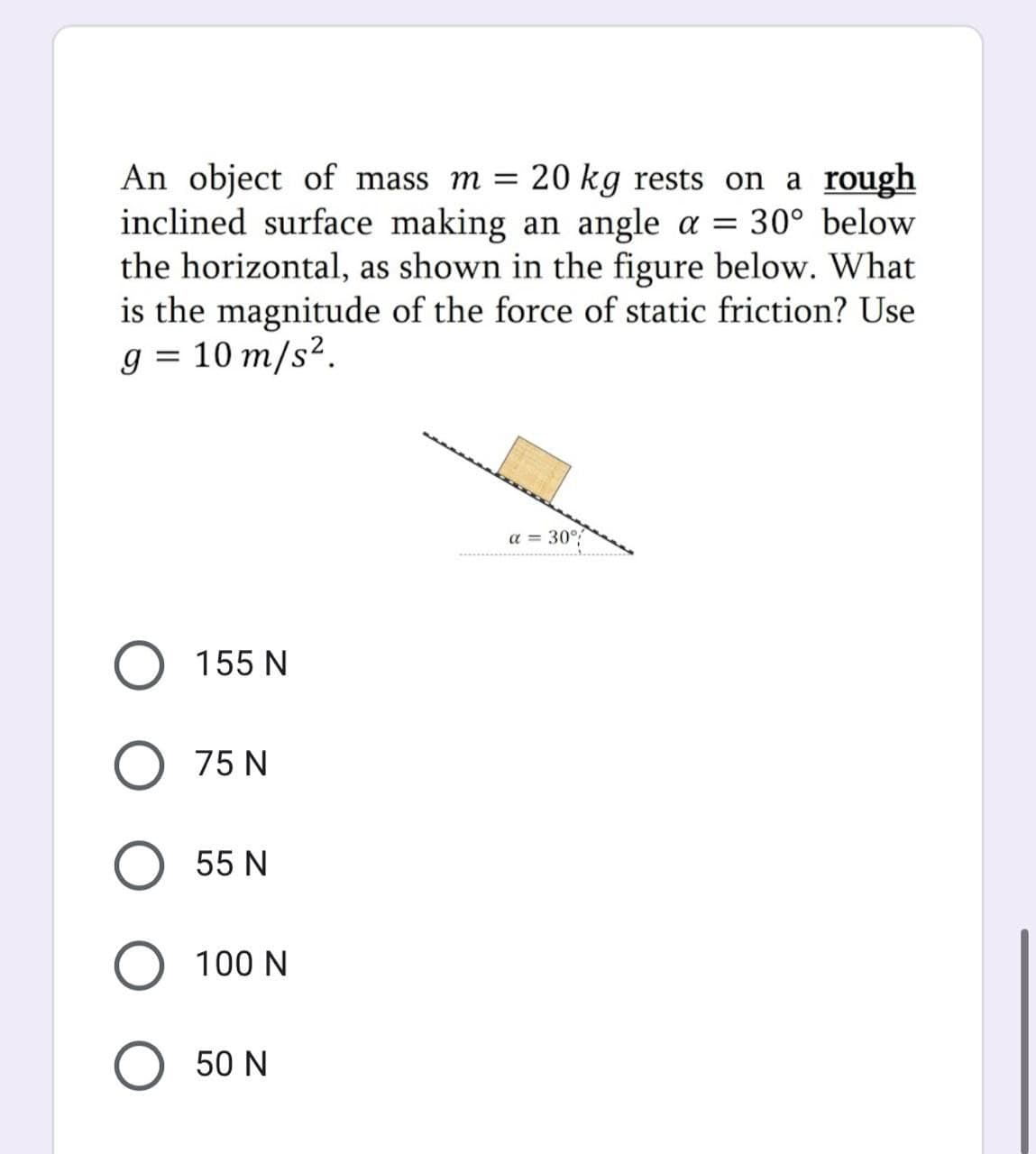 An object of mass m = 20 kg rests on a rough
inclined surface making an angle a = 30° below
the horizontal, as shown in the figure below.. What
is the magnitude of the force of static friction? Use
g = 10 m/s².
a = 30°
O 155 N
O 75 N
55 N
100 N
50 N
