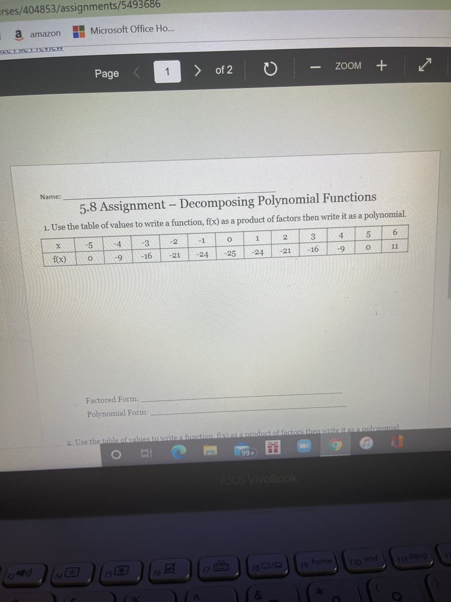 arses/404853/assignments/5493686
a amazon
Microsoft Office Ho...
Page
1
of 2
ZOOM
Name:
5.8 Assignment – Decomposing Polynomial Functions
1. Use the table of values to write a function, f(x) as a product of factors then write it as a polynomial.
-5
-4
-3
-2
-1
3
4
6.
f(x)
-9
-16
-21
-24
-25
-24
-16
-21
-9
11
Factored Form:
Polynomial Form:
2. Use the table of values to write a function fix) as a product of factors then write it as a polvnomial
99+
ASUS VivoBook
iS a
19 home
f10 end
16
18 0/R
f11 Pgup
&
