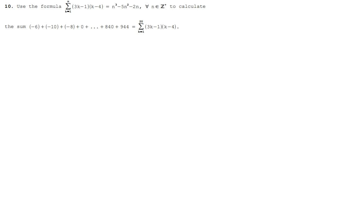 Certainly! Here is the transcription for the educational website:

---

**10. Use the formula**

\[
\sum_{k=1}^{n} (3k-1)(k-4) = n^3 - 5n^2 - 2n, \quad \forall \, n \in \mathbb{Z}^+
\]

**to calculate**

the sum \((-6) + (-10) + (-8) + 0 + \ldots + 840 + 944\) 

\[
= \sum_{k=1}^{20} (3k-1)(k-4).
\]

---

**Explanation:**

This mathematical problem involves using a formula to calculate a specific sum of terms. The formula involves evaluating the expression \((3k-1)(k-4)\) for each integer \(k\) from 1 to \(n\), then summing the results. The formula simplifies this sum to the expression \(n^3 - 5n^2 - 2n\), which can be used to find the sum directly for any positive integer \(n\).

In the problem, you are asked to calculate the sum of terms from \((-6) + (-10) + (-8) + 0 + \ldots + 840 + 944\), which corresponds to \(\sum_{k=1}^{20} (3k-1)(k-4)\).

**Note:**

- The notation \(\mathbb{Z}^+\) denotes the set of all positive integers.
- The summation index starts at \(k=1\) and goes up to \(n=20\) in this particular problem.

This allows for a simplified way of calculating complex sums using known algebraic identities.