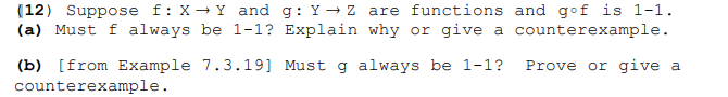 (12) Suppose f:X→ Y and g: Y - z are functions and gof is 1-1.
(a) Must f always be 1-1? Explain why or give a counterexample.
Prove or give a
(b) [from Example 7.3.19] Must g always be 1-1?
counterexample.
