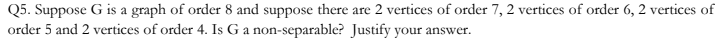 Q5. Suppose G is a graph of order 8 and suppose there are 2 vertices of order 7, 2 vertices of order 6, 2 vertices of
order 5 and 2 vertices of order 4. Is G a non-separable? Justify your answer.
