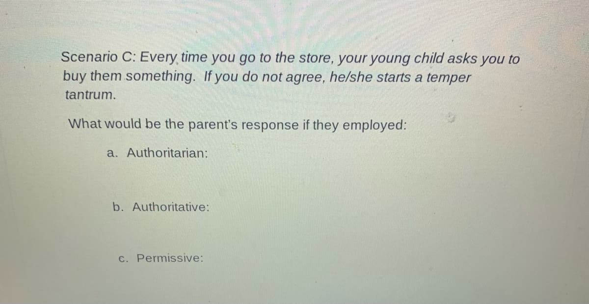 Scenario C: Every time you go to the store, your young child asks you to
buy them something. If you do not agree, he/she starts a temper
tantrum.
What would be the parent's response if they employed:
a. Authoritarian:
b. Authoritative:
C. Permissive:
