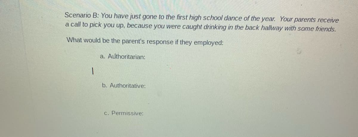 Scenario B: You have just gone to the first high school dance of the year. Your parents receive
a call to pick you up, because you were caught drinking in the back hallway with some friends.
What would be the parent's response if they employed:
a. Authoritarian:
b. Authoritative:
c. Permissive:
