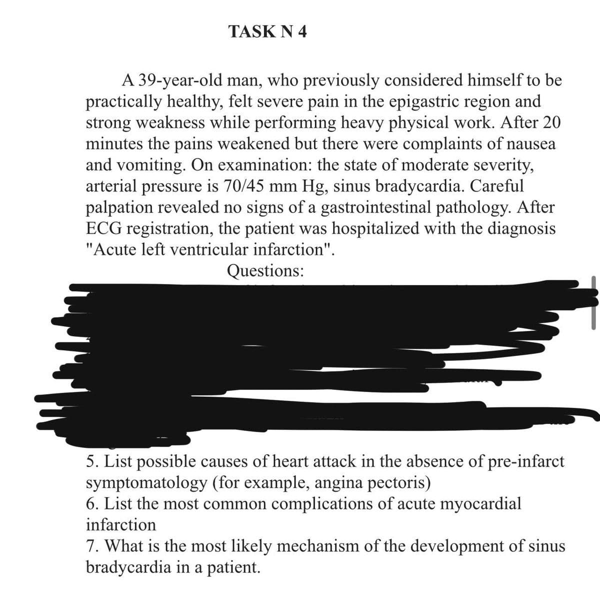 TASK N 4
A 39-year-old man, who previously considered himself to be
practically healthy, felt severe pain in the epigastric region and
strong weakness while performing heavy physical work. After 20
minutes the pains weakened but there were complaints of nausea
and vomiting. On examination: the state of moderate severity,
arterial pressure is 70/45 mm Hg, sinus bradycardia. Careful
palpation revealed no signs of a gastrointestinal pathology. After
ECG registration, the patient was hospitalized with the diagnosis
"Acute left ventricular infarction".
Questions:
5. List possible causes of heart attack in the absence of pre-infarct
symptomatology (for example, angina pectoris)
6. List the most common complications of acute myocardial
infarction
7. What is the most likely mechanism of the development of sinus
bradycardia in a patient.