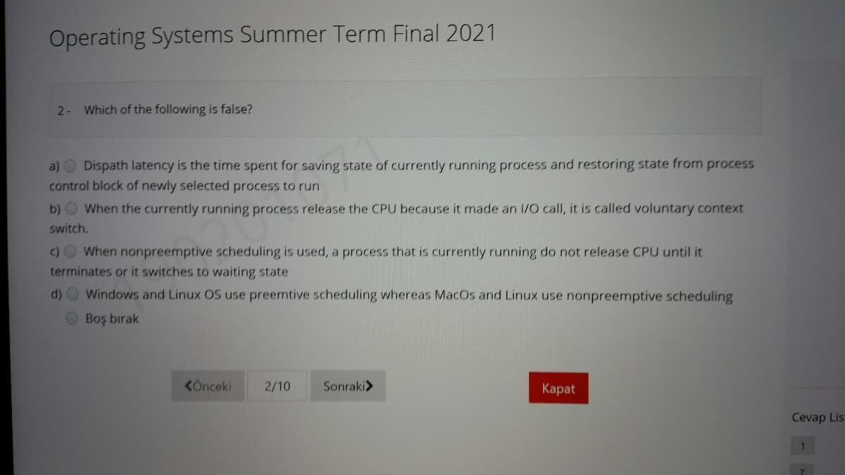 Operating Systems Summer Term Final 2021
2- Which of the following is false?
a) O Dispath latency is the time spent for saving state of currently running process and restoring state from process
control block of newly selected process to run
b) When the currently running process release the CPU because it made an 1/O call, it is called voluntary context
switch.
c)OWhen nonpreemptive scheduling is used, a process that is currently running do not release CPU until it
terminates or it switches to waiting state
d) O Windows and Linux OS use preemtive scheduling whereas MacOs and Linux use nonpreemptive scheduling
Boş bırak
KÖnceki
2/10
Sonraki>
Каpat
Cevap Lis
1.
