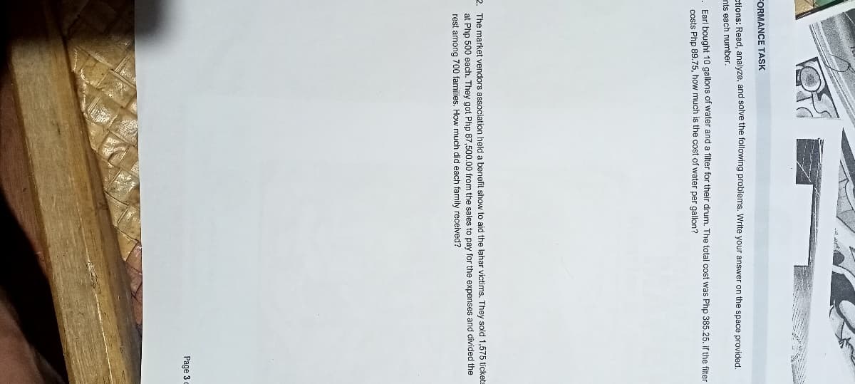FORMANCE TASK
tions: Read, analyze, and solve the following problems. Write your answer on the space provided.
nts each number.
Farl bought 10 gallons of water and a filter for their drum. The total cost was Php 385.25. if the filter
costs Php 89.75, how much is the cost of water per gallon?
2. The market vendors association held a benefit show to aid the lahar victims. They sold 1,575 tickets
at Php 500 each. They got Php 87,500.00 from the sales to pay for the expenses and divided the
rest among 700 families, How much did each family received?
Page 3 c

