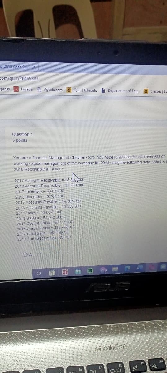 e 2018 Cash Co X+
com/quiz/28465383
press
Lazada a Agoda.com e Quiz | Edmodo Department of Edu. e Classes | Ec
Question 1
5 points
You are a financial Manager of Chevron Corp. You need to assess the effectiveness of
working capital management of the company for 2018 using the following data. What is t
2018 Receivable turnover?
2017 Account Receivable = 15 3o00
2018 Account Receivable = 15.050,00
2017 Inventory =5585.000
2018 Inventory = 5.704.000
2017 ACcounts Payable = 14.565:.000
2018 Accounts Payable = 10 952 0
2017 Sales = 134,674,000
2018 Sales = 158 902.000
2017 Cost of Saies = 95, 114 CUD
2018 Cost of Sales = 110 997 000
2017 PUtchases = 96 114000
2018 Purchases 123 435 000
10
17
f8
f6
