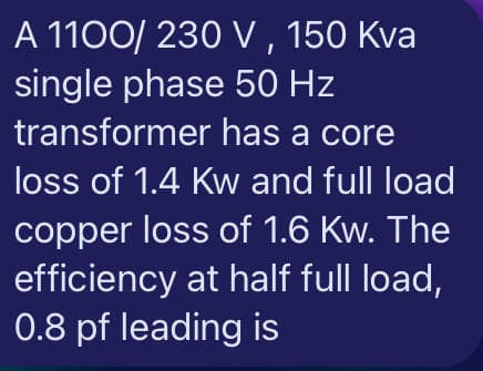 A 1100/ 230 V , 150 Kva
single phase 50 Hz
transformer has a core
loss of 1.4 Kw and full load
copper loss of 1.6 Kw. The
efficiency at half full load,
0.8 pf leading is
