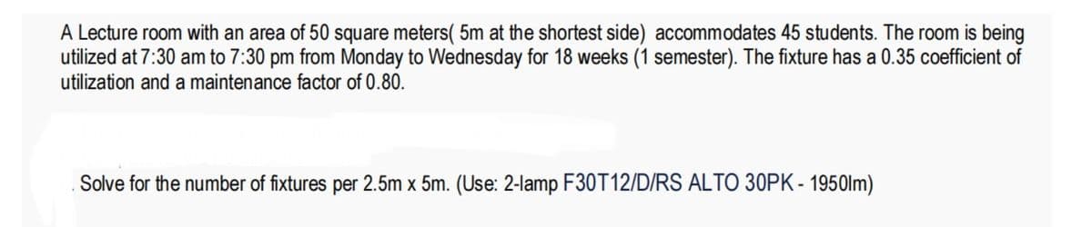 A Lecture room with an area of 50 square meters( 5m at the shortest side) accommodates 45 students. The room is being
utilized at 7:30 am to 7:30 pm from Monday to Wednesday for 18 weeks (1 semester). The fixture has a 0.35 coefficient of
utilization and a maintenance factor of 0.80.
Solve for the number of fixtures per 2.5m x 5m. (Use: 2-lamp F30T12/D/RS ALTO 30PK - 1950lm)
