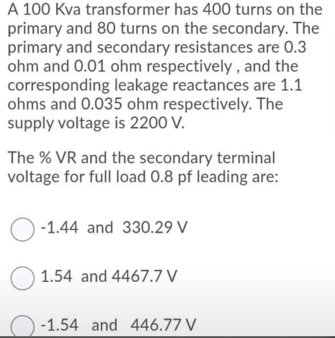 A 100 Kva transformer has 400 turns on the
primary and 80 turns on the secondary. The
primary and secondary resistances are 0.3
ohm and 0.01 ohm respectively , and the
corresponding leakage reactances are 1.1
ohms and 0.035 ohm respectively. The
supply voltage is 2200 V.
The % VR and the secondary terminal
voltage for full load 0.8 pf leading are:
-1.44 and 330.29 V
O 1.54 and 4467.7 V
-1.54 and 446.77 V
