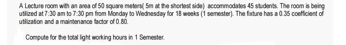 A Lecture room with an area of 50 square meters( 5m at the shortest side) accommodates 45 students. The room is being
utilized at 7:30 am to 7:30 pm from Monday to Wednesday for 18 weeks (1 semester). The fixture has a 0.35 coefficient of
utilization and a maintenance factor of 0.80.
Compute for the total light working hours in 1 Semester.
