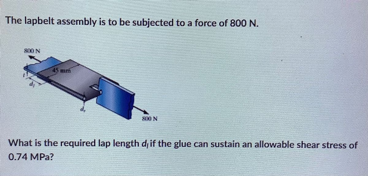 The lapbelt assembly is to be subjected to a force of 800N.
800 N
45mm
SIMI N
What is the required lap length d if the glue can sustain an allowable shear stress of
0.74 MPa?
